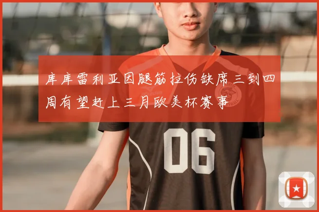 库库雷利亚因腿筋拉伤缺席三到四周有望赶上三月欧美杯赛事