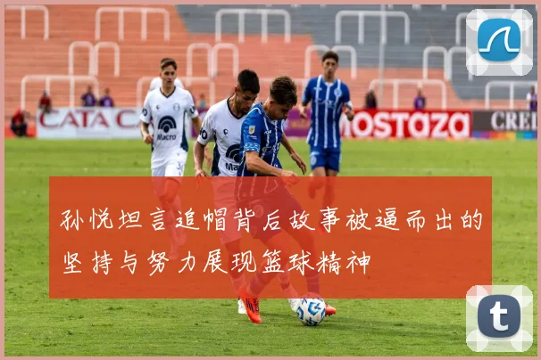 孙悦坦言追帽背后故事被逼而出的坚持与努力展现篮球精神