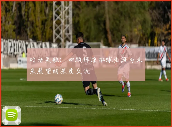 对话吴敏：回顾辉煌排球生涯与未来展望的深度交流
